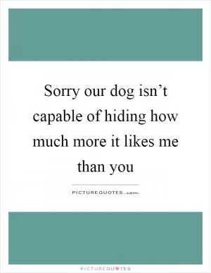 Sorry our dog isn’t capable of hiding how much more it likes me than you Picture Quote #1
