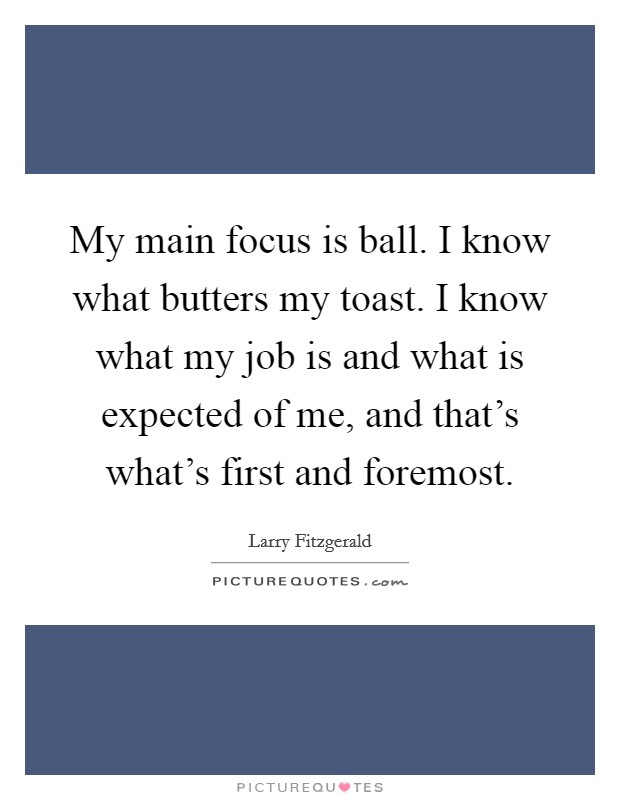 My main focus is ball. I know what butters my toast. I know what my job is and what is expected of me, and that's what's first and foremost Picture Quote #1