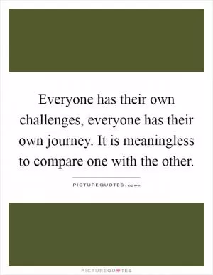 Everyone has their own challenges, everyone has their own journey. It is meaningless to compare one with the other Picture Quote #1