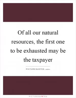 Of all our natural resources, the first one to be exhausted may be the taxpayer Picture Quote #1