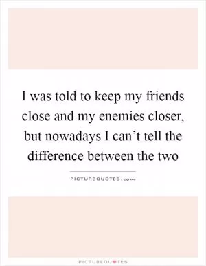 I was told to keep my friends close and my enemies closer, but nowadays I can’t tell the difference between the two Picture Quote #1