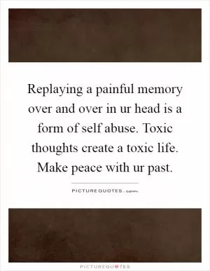 Replaying a painful memory over and over in ur head is a form of self abuse. Toxic thoughts create a toxic life. Make peace with ur past Picture Quote #1