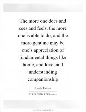 The more one does and sees and feels, the more one is able to do, and the more genuine may be one’s appreciation of fundamental things like home, and love, and understanding companionship Picture Quote #1