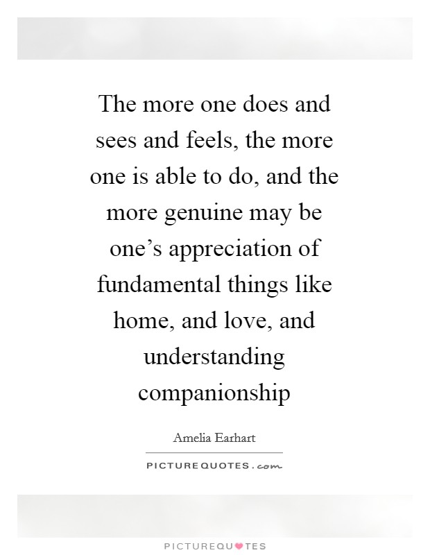 The more one does and sees and feels, the more one is able to do, and the more genuine may be one's appreciation of fundamental things like home, and love, and understanding companionship Picture Quote #1