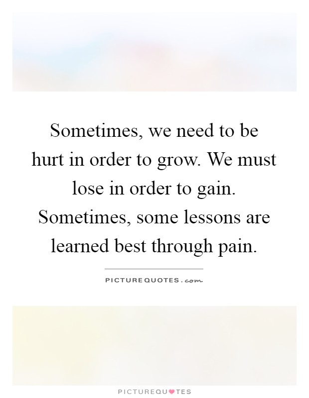Sometimes, we need to be hurt in order to grow. We must lose in order to gain. Sometimes, some lessons are learned best through pain Picture Quote #1