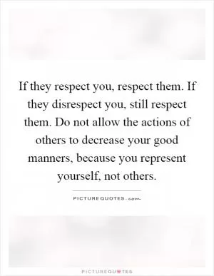 If they respect you, respect them. If they disrespect you, still respect them. Do not allow the actions of others to decrease your good manners, because you represent yourself, not others Picture Quote #1