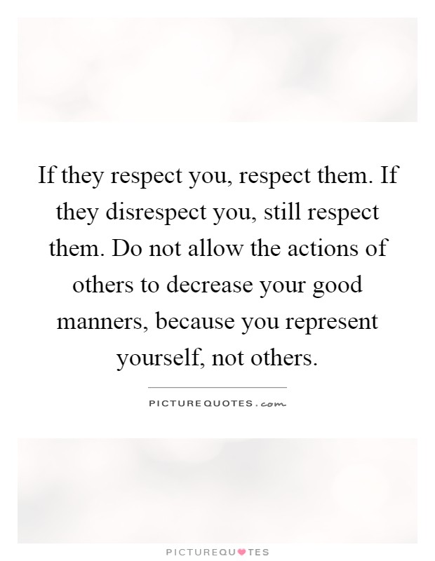 If they respect you, respect them. If they disrespect you, still respect them. Do not allow the actions of others to decrease your good manners, because you represent yourself, not others Picture Quote #1