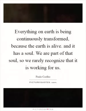 Everything on earth is being continuously transformed, because the earth is alive. and it has a soul. We are part of that soul, so we rarely recognize that it is working for us Picture Quote #1