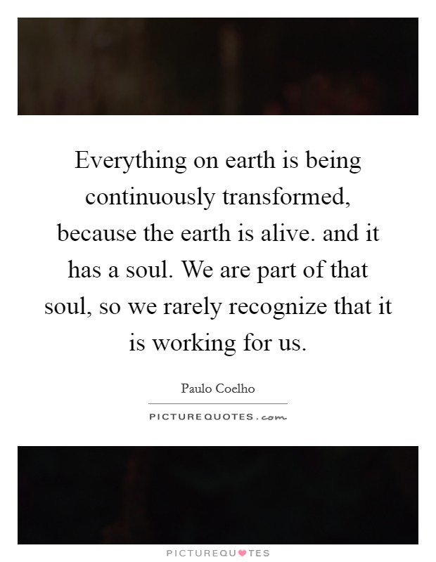 Everything on earth is being continuously transformed, because the earth is alive. and it has a soul. We are part of that soul, so we rarely recognize that it is working for us Picture Quote #1