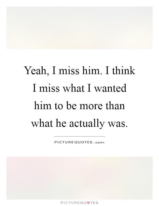 Yeah, I miss him. I think I miss what I wanted him to be more than what he actually was Picture Quote #1