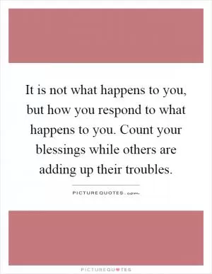 It is not what happens to you, but how you respond to what happens to you. Count your blessings while others are adding up their troubles Picture Quote #1