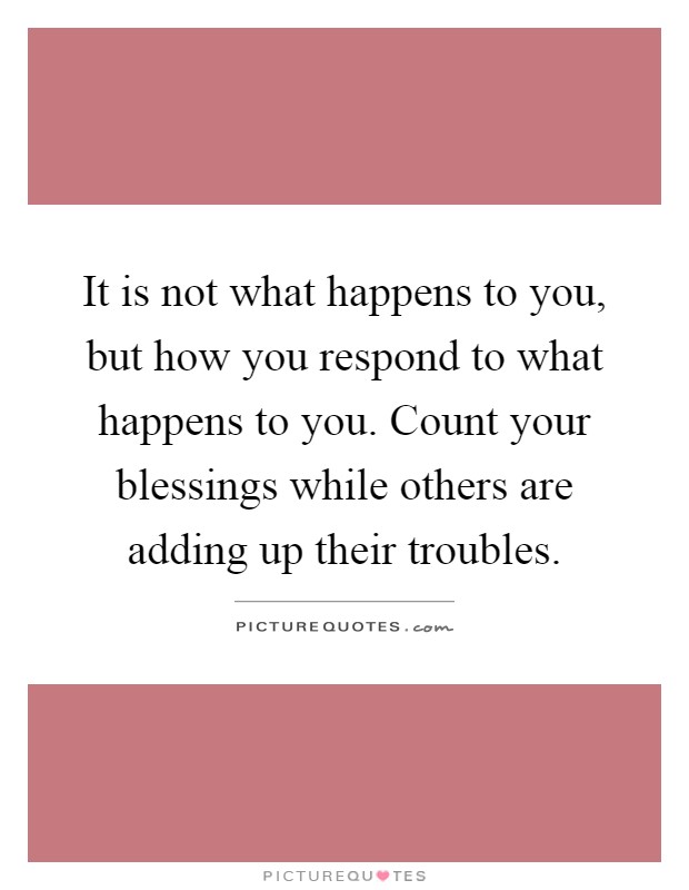 It is not what happens to you, but how you respond to what happens to you. Count your blessings while others are adding up their troubles Picture Quote #1