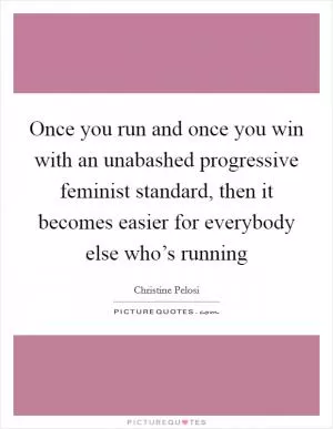 Once you run and once you win with an unabashed progressive feminist standard, then it becomes easier for everybody else who’s running Picture Quote #1