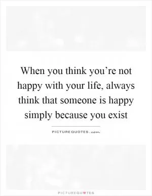 When you think you’re not happy with your life, always think that someone is happy simply because you exist Picture Quote #1