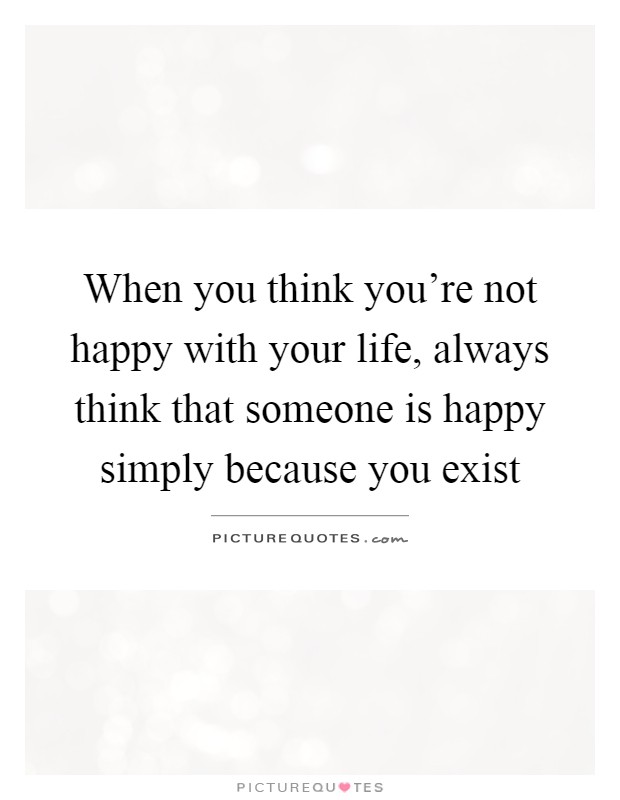 When you think you're not happy with your life, always think that someone is happy simply because you exist Picture Quote #1