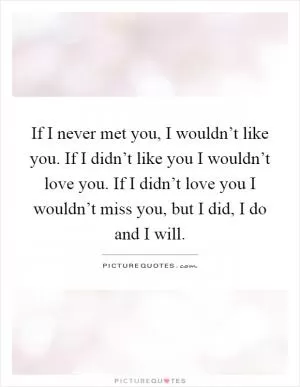 If I never met you, I wouldn’t like you. If I didn’t like you I wouldn’t love you. If I didn’t love you I wouldn’t miss you, but I did, I do and I will Picture Quote #1