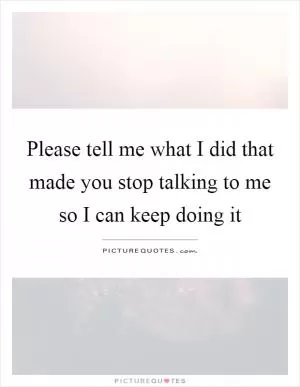 Please tell me what I did that made you stop talking to me so I can keep doing it Picture Quote #1