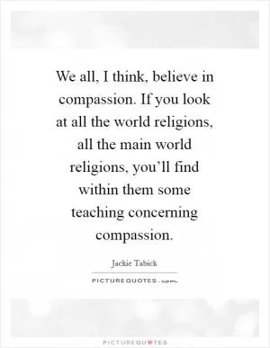 We all, I think, believe in compassion. If you look at all the world religions, all the main world religions, you’ll find within them some teaching concerning compassion Picture Quote #1