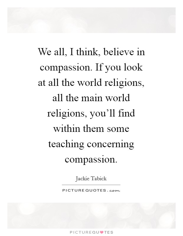 We all, I think, believe in compassion. If you look at all the world religions, all the main world religions, you'll find within them some teaching concerning compassion Picture Quote #1