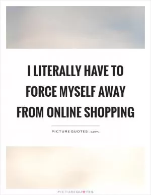 I literally have to force myself away from online shopping Picture Quote #1