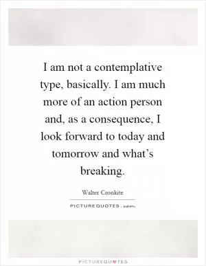I am not a contemplative type, basically. I am much more of an action person and, as a consequence, I look forward to today and tomorrow and what’s breaking Picture Quote #1