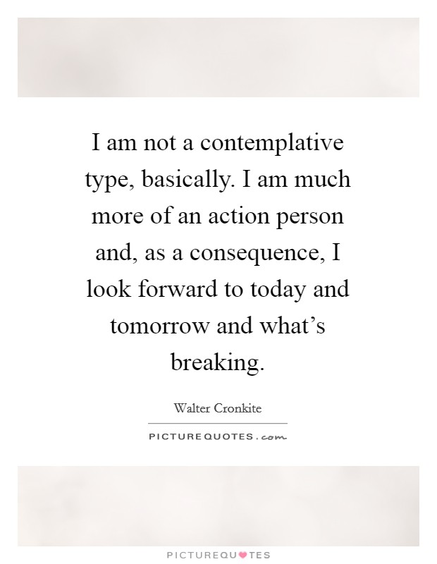 I am not a contemplative type, basically. I am much more of an action person and, as a consequence, I look forward to today and tomorrow and what's breaking Picture Quote #1