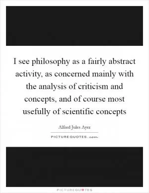 I see philosophy as a fairly abstract activity, as concerned mainly with the analysis of criticism and concepts, and of course most usefully of scientific concepts Picture Quote #1