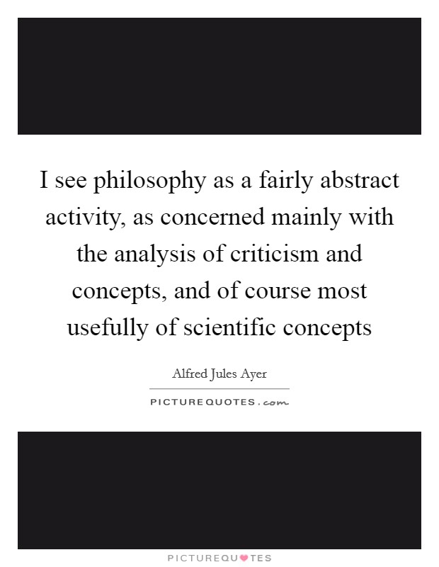 I see philosophy as a fairly abstract activity, as concerned mainly with the analysis of criticism and concepts, and of course most usefully of scientific concepts Picture Quote #1