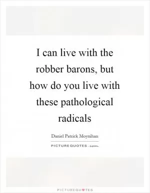I can live with the robber barons, but how do you live with these pathological radicals Picture Quote #1