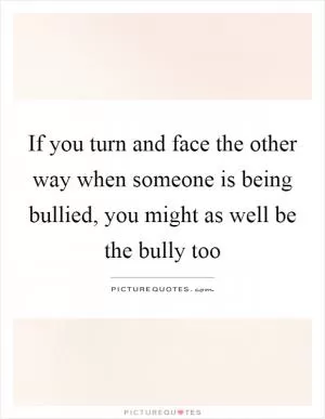 If you turn and face the other way when someone is being bullied, you might as well be the bully too Picture Quote #1
