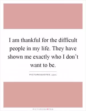 I am thankful for the difficult people in my life. They have shown me exactly who I don’t want to be Picture Quote #1