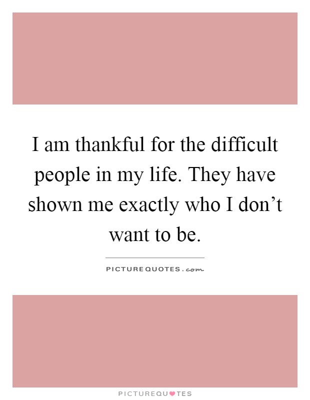 I am thankful for the difficult people in my life. They have shown me exactly who I don't want to be Picture Quote #1