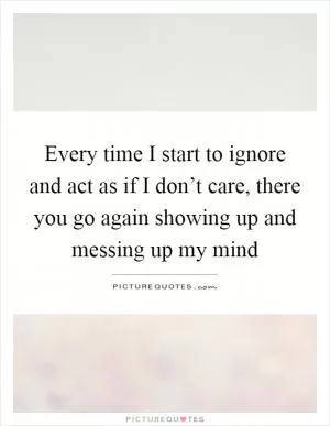 Every time I start to ignore and act as if I don’t care, there you go again showing up and messing up my mind Picture Quote #1