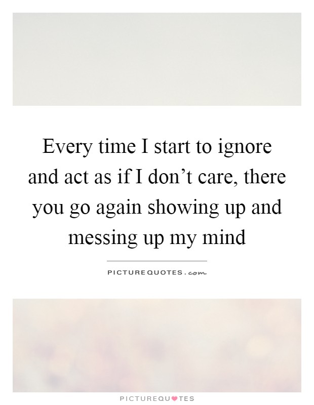 Every time I start to ignore and act as if I don't care, there you go again showing up and messing up my mind Picture Quote #1