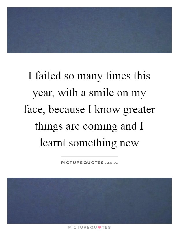 I failed so many times this year, with a smile on my face, because I know greater things are coming and I learnt something new Picture Quote #1
