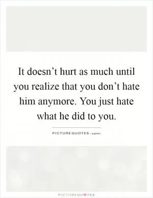 It doesn’t hurt as much until you realize that you don’t hate him anymore. You just hate what he did to you Picture Quote #1