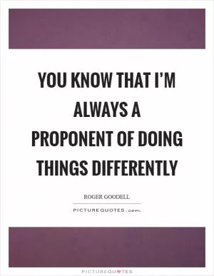You know that I’m always a proponent of doing things differently Picture Quote #1