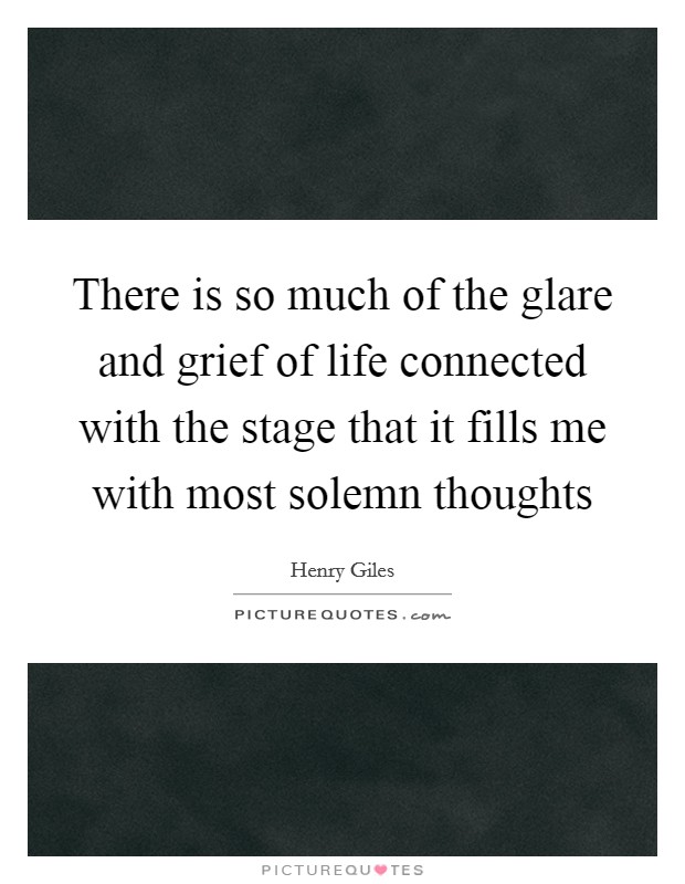 There is so much of the glare and grief of life connected with the stage that it fills me with most solemn thoughts Picture Quote #1