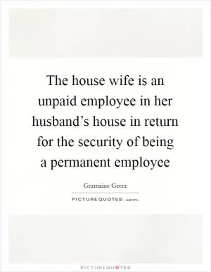 The house wife is an unpaid employee in her husband’s house in return for the security of being a permanent employee Picture Quote #1