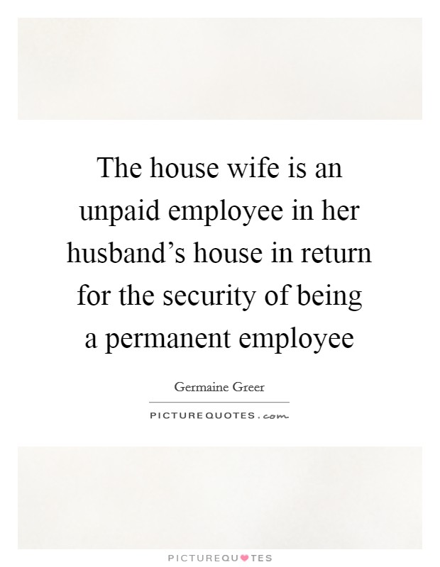 The house wife is an unpaid employee in her husband's house in return for the security of being a permanent employee Picture Quote #1
