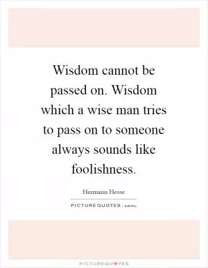 Wisdom cannot be passed on. Wisdom which a wise man tries to pass on to someone always sounds like foolishness Picture Quote #1