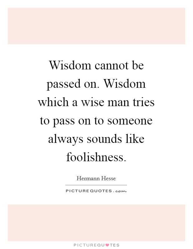 Wisdom cannot be passed on. Wisdom which a wise man tries to pass on to someone always sounds like foolishness Picture Quote #1