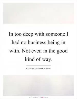 In too deep with someone I had no business being in with. Not even in the good kind of way Picture Quote #1