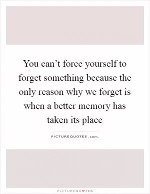 You can’t force yourself to forget something because the only reason why we forget is when a better memory has taken its place Picture Quote #1