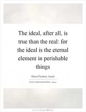 The ideal, after all, is true than the real: for the ideal is the eternal element in perishable things Picture Quote #1