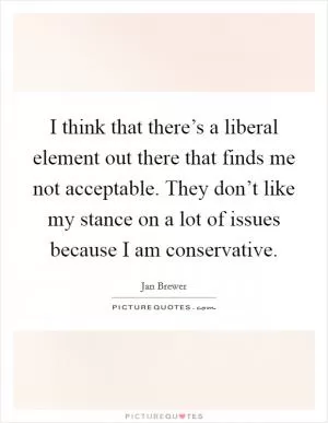 I think that there’s a liberal element out there that finds me not acceptable. They don’t like my stance on a lot of issues because I am conservative Picture Quote #1