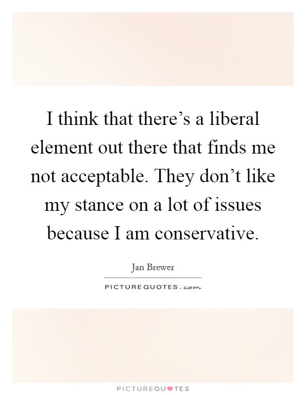 I think that there's a liberal element out there that finds me not acceptable. They don't like my stance on a lot of issues because I am conservative Picture Quote #1