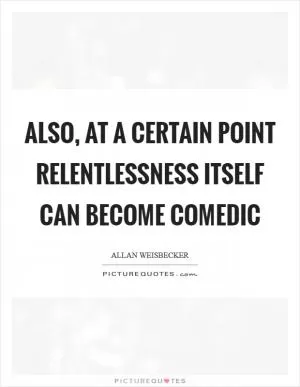 Also, at a certain point relentlessness itself can become comedic Picture Quote #1