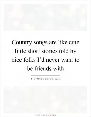 Country songs are like cute little short stories told by nice folks I’d never want to be friends with Picture Quote #1