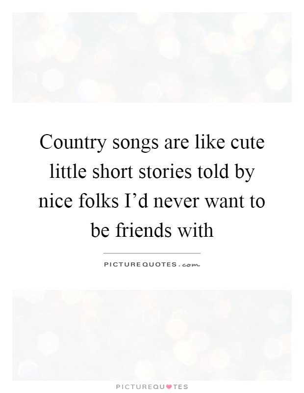 Country songs are like cute little short stories told by nice folks I'd never want to be friends with Picture Quote #1